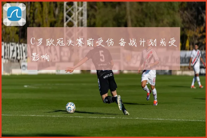 C罗欧冠决赛前受伤 备战计划或受影响