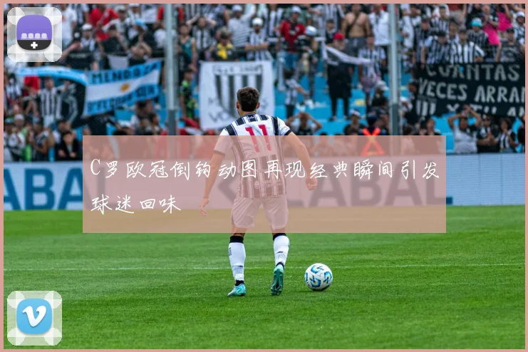 C罗欧冠倒钩动图再现经典瞬间引发球迷回味